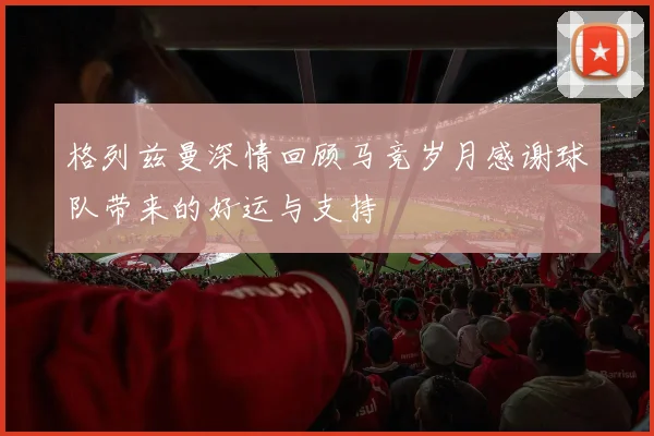 格列兹曼深情回顾马竞岁月感谢球队带来的好运与支持