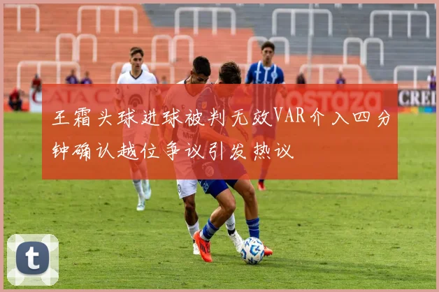 王霜头球进球被判无效VAR介入四分钟确认越位争议引发热议