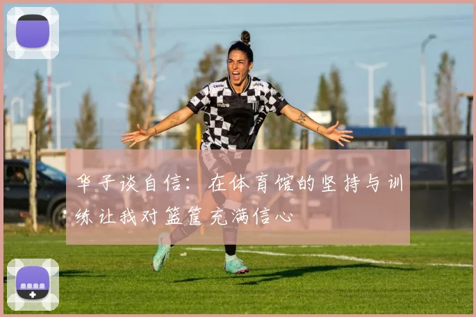 华子谈自信：在体育馆的坚持与训练让我对篮筐充满信心
