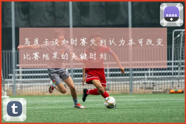 乌度卡谈加时赛失利认为本可改变比赛结果的关键时刻