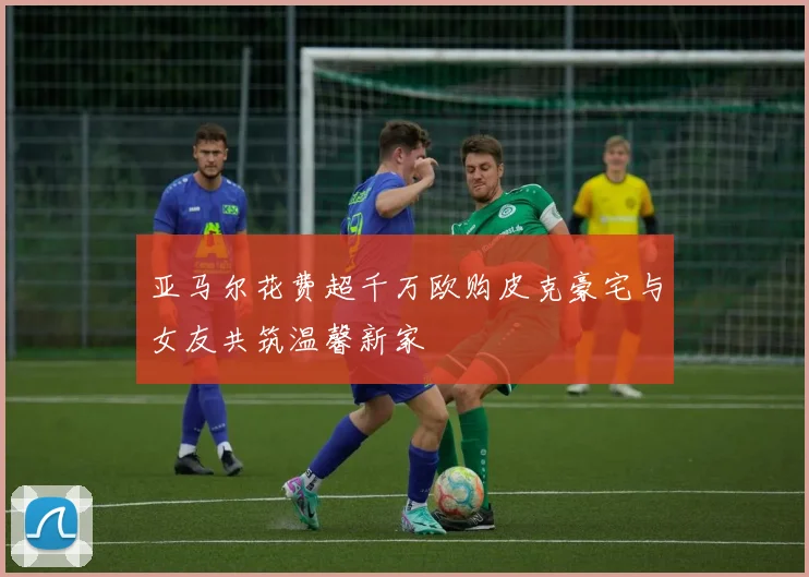 亚马尔花费超千万欧购皮克豪宅与女友共筑温馨新家
