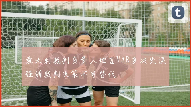 意大利裁判负责人坦言VAR多次失误强调裁判决策不可替代