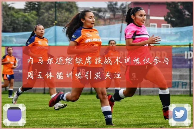 内马尔连续缺席技战术训练仅参与周五体能训练引发关注