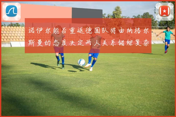诺伊尔能否重返德国队将由纳格尔斯曼的态度决定两人关系错综复杂