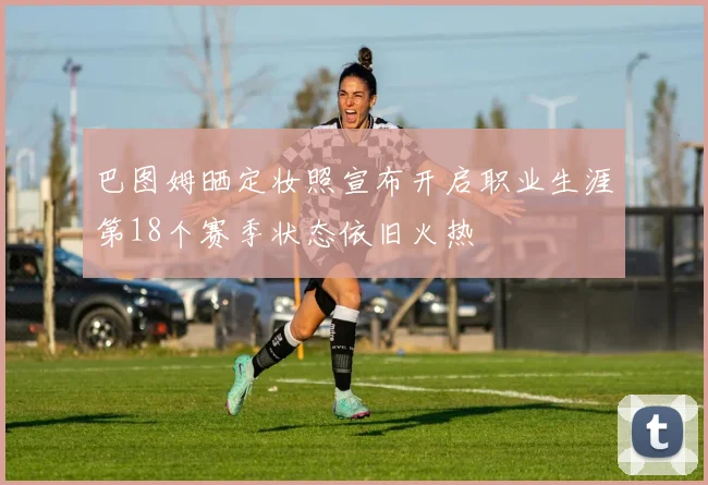巴图姆晒定妆照宣布开启职业生涯第18个赛季状态依旧火热