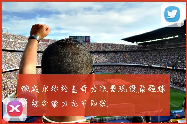 鲍威尔称约基奇为联盟现役最强球员综合能力无可匹敌