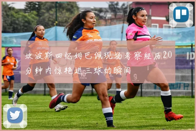 坎波斯回忆姆巴佩现场考察经历20分钟内惊艳进三球的瞬间