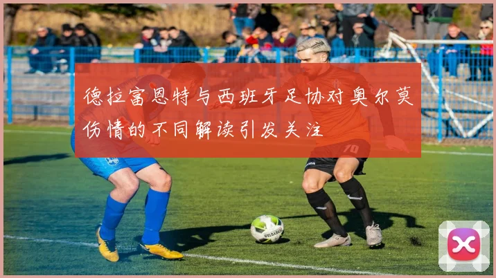 德拉富恩特与西班牙足协对奥尔莫伤情的不同解读引发关注