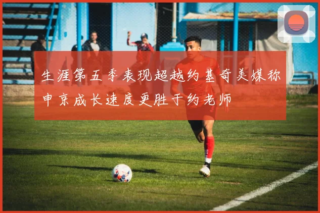 生涯第五季表现超越约基奇美媒称申京成长速度更胜于约老师