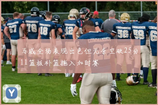 马威全场表现出色但无奈空砍25分11篮板补篮拖入加时赛