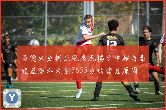 马德兴分析亚冠表现揭示中超与泰超差距加大至5655分的背后原因
