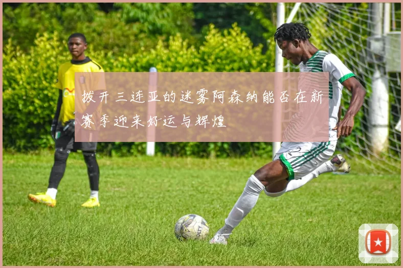 拨开三连亚的迷雾阿森纳能否在新赛季迎来好运与辉煌