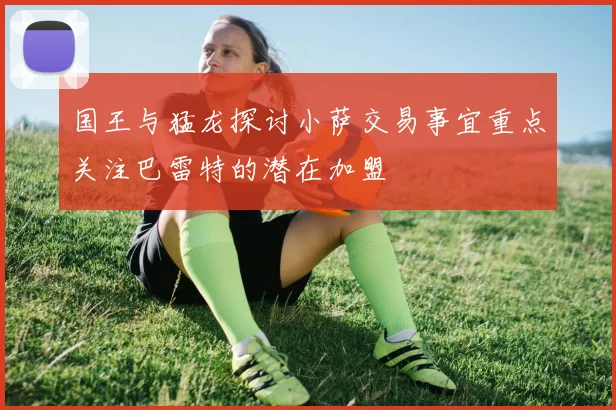 国王与猛龙探讨小萨交易事宜重点关注巴雷特的潜在加盟