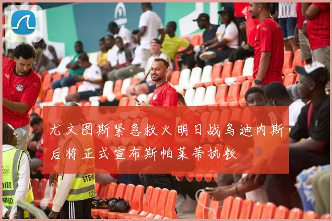 尤文图斯紧急救火明日战乌迪内斯后将正式宣布斯帕莱蒂执教