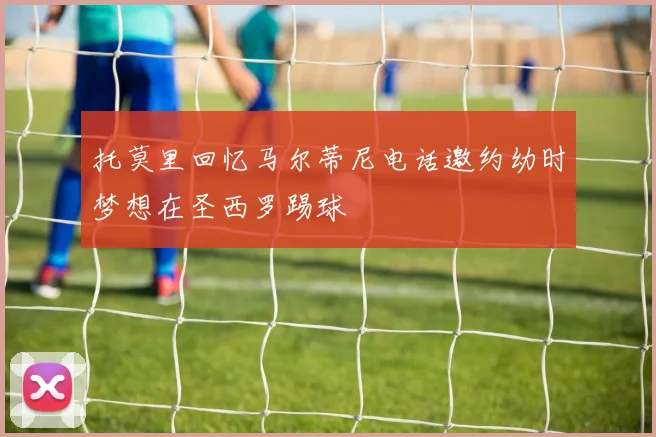 托莫里回忆马尔蒂尼电话邀约幼时梦想在圣西罗踢球