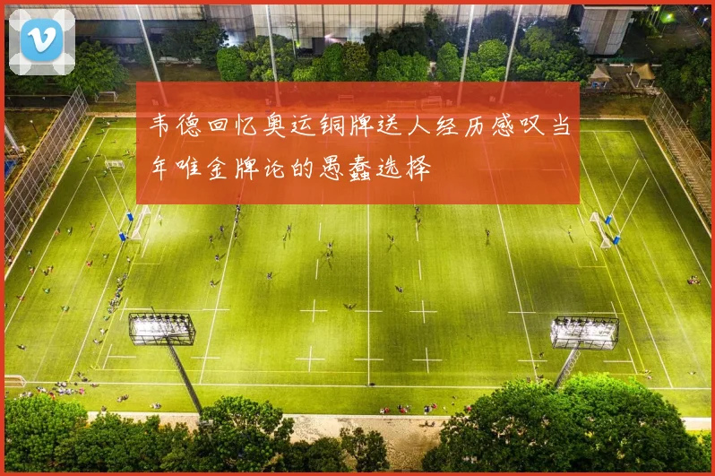 韦德回忆奥运铜牌送人经历感叹当年唯金牌论的愚蠢选择
