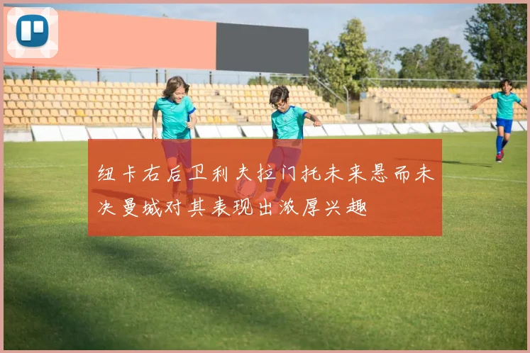 纽卡右后卫利夫拉门托未来悬而未决曼城对其表现出浓厚兴趣