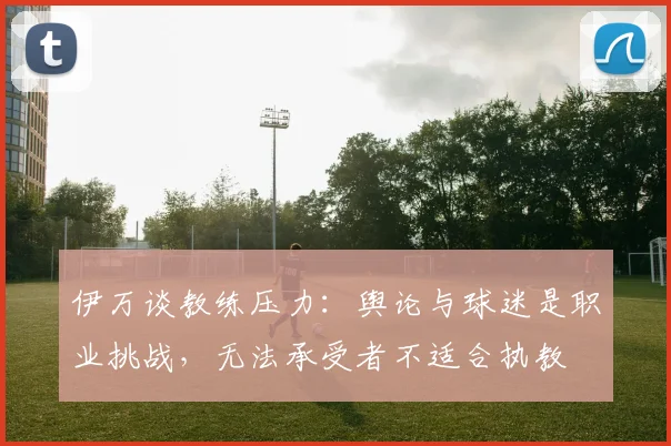 伊万谈教练压力：舆论与球迷是职业挑战，无法承受者不适合执教