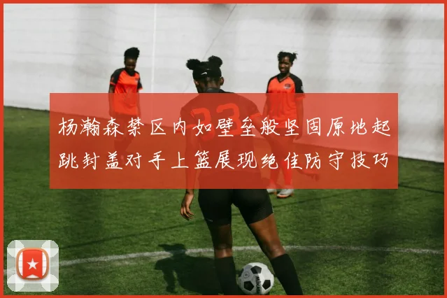 杨瀚森禁区内如壁垒般坚固原地起跳封盖对手上篮展现绝佳防守技巧