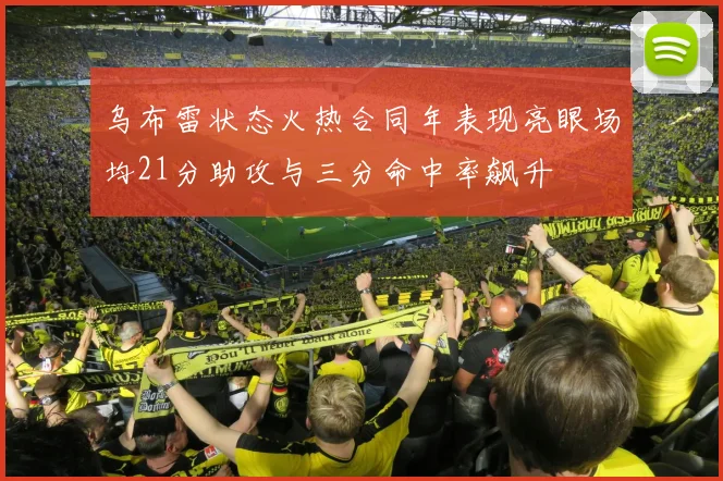乌布雷状态火热合同年表现亮眼场均21分助攻与三分命中率飙升