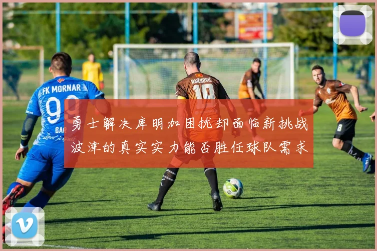 勇士解决库明加困扰却面临新挑战波津的真实实力能否胜任球队需求