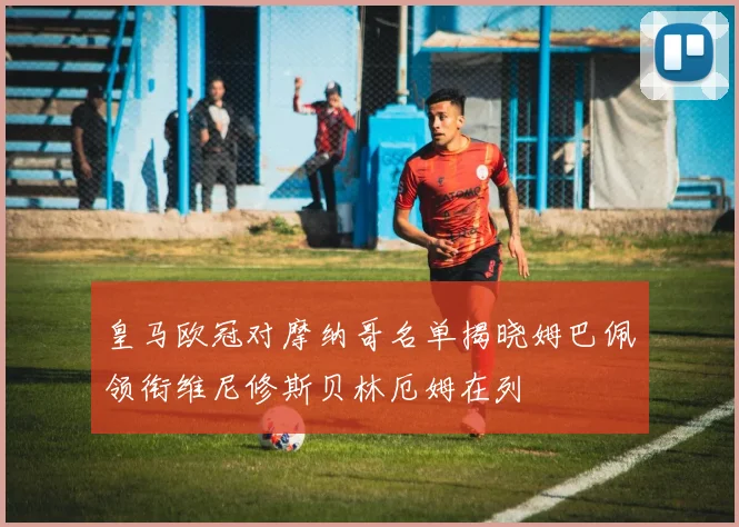 皇马欧冠对摩纳哥名单揭晓姆巴佩领衔维尼修斯贝林厄姆在列