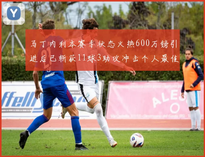 马丁内利本赛季状态火热600万镑引进后已斩获11球3助攻冲击个人最佳表现